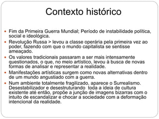 Contexto histórico
 Fim da Primeira Guerra Mundial; Período de instabilidade política,
social e ideológica.
 Revolução Russa > levou a classe operária pela primeira vez ao
poder, fazendo com que o mundo capitalista se sentisse
ameaçado.
 Os valores tradicionais passaram a ser mais intensamente
questionados, o que, no meio artístico, levou à busca de novas
formas de analisar e representar a realidade.
 Manifestações artísticas surgem como novas alternativas dentro
de um mundo angustiado com a guerra.
 Num ambiente totalmente fragilizado, aparece o Surrealismo.
Desestabilizador e desestruturando toda a ideia de cultura
existente até então, propõe a junção de imagens bizarras com o
intuito de escandalizar e chocar a sociedade com a deformação
intencional da realidade.
 