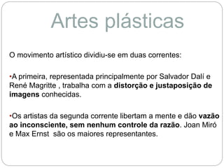 O movimento artístico dividiu-se em duas correntes:
•A primeira, representada principalmente por Salvador Dalí e
René Magritte , trabalha com a distorção e justaposição de
imagens conhecidas.
•Os artistas da segunda corrente libertam a mente e dão vazão
ao inconsciente, sem nenhum controle da razão. Joan Miró
e Max Ernst são os maiores representantes.
Artes plásticas
 