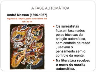 A FASE AUTOMÁTICA
André Masson (1896-1987)
Figuras,s/d.Têmpera,pastel e areia sobre tela
101 x 83 cm
 Os surrealistas
ficaram fascinados
pelas técnicas da
criação automática,
sem controle da razão
, usavam o
pensamento sem o
controle da mente.
 Na literatura recebeu
o nome de escrita
automática.
 