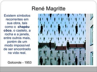 René Magritte
 Existem símbolos
recorrentes em
sua obra, tais
como o chapéu
côco, o castelo, a
rocha e a janela,
entre outros mais,
porém de um
modo impossível
de ser encontrado
na vida real.
Golconde - 1953
 