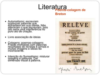 LiteraturaPoema-colagem de
Breton
 Automatismo: escreviam
quaisquer palavras que
entrassem em sua mente. Não
alteravam o que escreviam, pois
isto seria uma interferência no
puro ato de criação.
 Livre associação de ideias
 Colagens; poemas-colagens:
Frases montadas com palavras
recortadas de revistas e jornais e
muitas imagens e ideias do
inconsciente.
 Intenção do Surrealismo: misturar
imagens e palavras. Dar
dimensão visual à palavra.
 