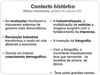 Contexto histórico
Último movimento artístico do século XIX.
 As revoluções triunfaram e
impuseram sistemas de
governo mais democráticos.
 Revolução Industrial
transformou o modo de vida
afetando a economia.
 Ocorria um intenso
crescimento demográfico.
 A industrialização, a
multiplicação de notícias e
imagens surgiram com o
fortalecimento da imprensa.
 A invenção da fotografia.
 Com a fotografia, o
movimento Impressionista
teve que reinventar os
modelos de pintura da
época.
 Teve como grandes nomes:
 