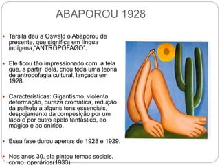 ABAPOROU 1928
 Tarsila deu a Oswald o Abaporou de
presente, que significa em língua
indígena,“ANTROPÓFAGO”.
 Ele ficou tão impressionado com a tela
que, a partir dela, criou toda uma teoria
de antropofagia cultural, lançada em
1928.
 Características: Gigantismo, violenta
deformação, pureza cromática, redução
da palheta a alguns tons essenciais,
despojamento da composição por um
lado e por outro apelo fantástico, ao
mágico e ao onírico.
 Essa fase durou apenas de 1928 e 1929.
 Nos anos 30, ela pintou temas sociais,
como operários(1933).
 