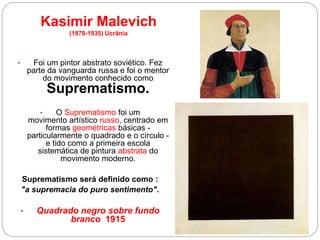 • Foi um pintor abstrato soviético. Fez
parte da vanguarda russa e foi o mentor
do movimento conhecido como
Suprematismo.
• O Suprematismo foi um
movimento artístico russo, centrado em
formas geométricas básicas -
particularmente o quadrado e o círculo -
e tido como a primeira escola
sistemática de pintura abstrata do
movimento moderno.
Suprematismo será definido como :
"a supremacia do puro sentimento".
• Quadrado negro sobre fundo
branco 1915
Kasimir Malevich
(1878-1935) Ucrânia
 