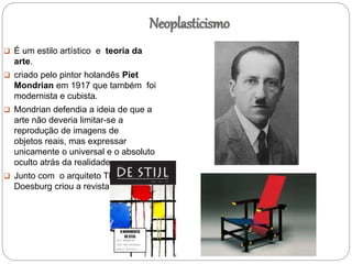 Neoplasticismo
 É um estilo artístico e teoria da
arte.
 criado pelo pintor holandês Piet
Mondrian em 1917 que também foi
modernista e cubista.
 Mondrian defendia a ideia de que a
arte não deveria limitar-se a
reprodução de imagens de
objetos reais, mas expressar
unicamente o universal e o absoluto
oculto atrás da realidade.
 Junto com o arquiteto Theo Van
Doesburg criou a revista De Stijl
 