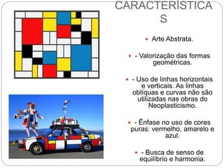 CARACTERÍSTICA
S
 Arte Abstrata.
 - Valorização das formas
geométricas.
 - Uso de linhas horizontais
e verticais. As linhas
oblíquas e curvas não são
utilizadas nas obras do
Neoplasticismo.
 - Ênfase no uso de cores
puras: vermelho, amarelo e
azul.
 - Busca de senso de
equilíbrio e harmonia.
 
