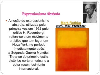 Expressionismo Abstrato
Mark Rothko
(1903-1970) LETÔNIA/NY
 A noção de expressionismo
abstrato, utilizada pela
primeira vez em 1952 pelo
crítico H. Rosenberg,
refere-se a um movimento
artístico que tem lugar em
Nova York, no período
imediatamente após
a Segunda Guerra Mundial.
Trata-se do primeiro estilo
pictórico norte-americano a
obter reconhecimento
internacional.
 