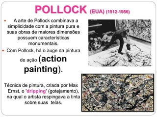POLLOCK (EUA) (1912-1956)
 A arte de Pollock combinava a
simplicidade com a pintura pura e
suas obras de maiores dimensões
possuem características
monumentais.
 Com Pollock, há o auge da pintura
de ação (action
painting).
Técnica de pintura, criada por Max
Ernst, o 'dripping' (gotejamento),
na qual o artista respingava a tinta
sobre suas telas.
 
