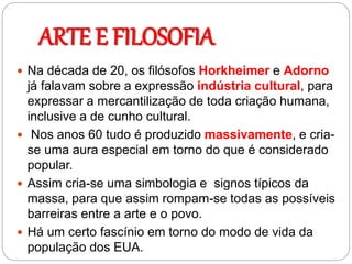 ARTE E FILOSOFIA
 Na década de 20, os filósofos Horkheimer e Adorno
já falavam sobre a expressão indústria cultural, para
expressar a mercantilização de toda criação humana,
inclusive a de cunho cultural.
 Nos anos 60 tudo é produzido massivamente, e cria-
se uma aura especial em torno do que é considerado
popular.
 Assim cria-se uma simbologia e signos típicos da
massa, para que assim rompam-se todas as possíveis
barreiras entre a arte e o povo.
 Há um certo fascínio em torno do modo de vida da
população dos EUA.
 