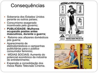 Consequências
 Soberania dos Estados Unidos
perante os outros países;
 Consumismo exagerado
incentivado pelo governo;
 PUBLICIDADE: Mulheres
ocupando postos antes
masculinos, durante a guerra;
 Retorno aos afazeres domésticos
pós guerra;
 Aparecimento de
eletrodomésticos e campanhas
publicitárias para o público
consumidor feminino;
 MÍDIAS SOCIAIS: Aumento do
potencial econômico da indústria
do entretenimento;
 Expansão e consolidação dos
meios Rádio Televisão Cinema.
 
