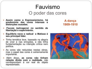 Fauvismo
O poder das cores
A dança
1909-1910
 Assim como o Expressionismo, há
predomínio das cores intensas e
distorções ousadas.
 Fauves (selvagens) no sentido de
libertação e experimento.
 Equilíbrio novo e radical e Matisse é
seu principal líder.
 Tinha temática leve, baseada na alegria
de viver e nas emoções, e não tinha
fundamentação ou intenção crítica nem
política.
 As cores são reduzidas nestas obras,
mas o papel das cores é extremamente
importante.
 Além disso, as cores não tinham
relação direta com a realidade, não
correspondiam à cor real do objeto
representado.
 