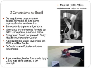 O Concretismo no Brasil
 Os seguidores propunham o
desprendimento da arte como
expressão dos sentimentos.
 Em oposição á pintura figurativa.
 Valorizava os elementos formais da
arte: Linha,ponto, a cor e o plano.
 Chegou ao Brasil por meio do Suiço
Max Bill e Alexander Calder.
 A produção no Brasil teve início em
1956,em São Paulo.
 O Cubismo e o Futurismo foram
influências.
 A geometrização das formas de Lygia
Clark nas obra Bichos, é um
exemplo.
 Max Bill (1908-1994)
Unidade tripartida, 1948-49.Aço inoxidável.
 