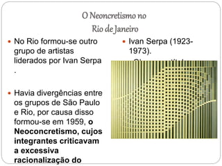O Neoncretismo no
Rio de Janeiro
 No Rio formou-se outro
grupo de artistas
liderados por Ivan Serpa
.
 Havia divergências entre
os grupos de São Paulo
e Rio, por causa disso
formou-se em 1959, o
Neoconcretismo, cujos
integrantes criticavam
a excessiva
racionalização do
 Ivan Serpa (1923-
1973).
Obra sem título,
1954.
 