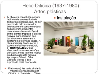 Helio Oiticica (1937-1980)
Artes plásticas
 A obra era constituída por um
labirinto de madeira forrado
com areia e pedras, que, ao ser
percorrido pelo espectador,
colocava-o em contato corporal
com diversos elementos
naturais e culturais do Brasil,
como plantas tropicais e araras
nativas, num percurso que
terminava em frente a um
aparelho de televisão ligado. A
obra acabaria dando nome a
todo um movimento cultural,
o TROPICALISMO que
abarcou diversas expressões
artísticas, e que teve na música
produzida naquela mesma
época por Gilberto Gil e
Caetano Veloso a sua
expressão mais conhecida.
 Ela (a obra) fez parte ainda do
manifesto encabeçado por
 Instalação
 