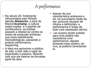 A performance
 No século 20, fortemente
influenciados pelo filósofo
alemão Nietzsche, a obra de
Marcel Duchamp, a cultura
ready-mades, e o espírito de
contracultura, os artistas
passam a rebelar-se contra os
meios de produção artísticas
que eram estritamente
mercadológicas, passando a
praticar performance,
happening.
 A ideia era aproximar o público
da arte, e tirar dele o lugar de
espectador e passivo, fazendo
com que ele mesmo se tornasse
parte da obra.
 Apesar de sua
característica anárquica e
de, na sua própria razão de
ser, procurar escapar de
rótulos e definições, a
performance é antes de
tudo uma expressão cênica:
 um quadro sendo exibido
para uma platéia não
caracteriza uma
performance; alguém
pintando esse quadro, ao
vivo, já poderia caracterizá-
la.
 