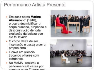 Performance Artista Presente
 Em suas obras Marina
Abramovic´ (1946),
procura desmistificar o
corpo humano, propondo a
desconstrução de toda
exaltação da beleza que
ele foi levado.
 O corpo deixa de ser
inspiração e passa a ser a
própria obra .
 Ficava em silêncio
trocando olhares com
estranhos.
 No MoMA , realizou a
performance 6 vezes por
 