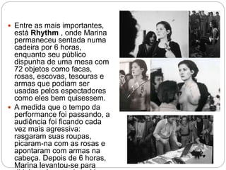 Entre as mais importantes,
está Rhythm , onde Marina
permaneceu sentada numa
cadeira por 6 horas,
enquanto seu público
dispunha de uma mesa com
72 objetos como facas,
rosas, escovas, tesouras e
armas que podiam ser
usadas pelos espectadores
como eles bem quisessem.
 A medida que o tempo da
performance foi passando, a
audiência foi ficando cada
vez mais agressiva:
rasgaram suas roupas,
picaram-na com as rosas e
apontaram com armas na
cabeça. Depois de 6 horas,
Marina levantou-se para
 