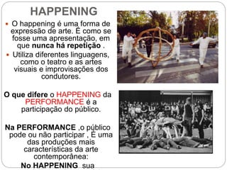 HAPPENING
 O happening é uma forma de
expressão de arte. É como se
fosse uma apresentação, em
que nunca há repetição .
 Utiliza diferentes linguagens,
como o teatro e as artes
visuais e improvisações dos
condutores.
O que difere o HAPPENING da
PERFORMANCE é a
participação do público.
Na PERFORMANCE ,o público
pode ou não participar , É uma
das produções mais
características da arte
contemporânea:
No HAPPENING sua
 
