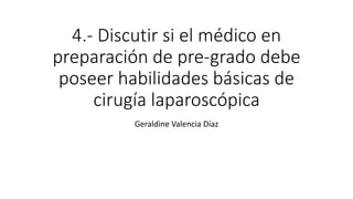 4.- Discutir si el médico en
preparación de pre-grado debe
poseer habilidades básicas de
cirugía laparoscópica
Geraldine Valencia Díaz
 