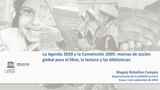 Magaly Robalino Campos
Representante de la UNESCO en Perú
Cusco, 5 de septiembre de 2019
La Agenda 2030 y la Convención 2005: marcos de acción
global para el libro, la lectura y las bibliotecas
 