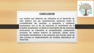 CONCLUSIÓN
Los medios que deberían ser utilizados en el desarrollo de
este objetivo son las capacitaciones continuas sobre la
competitividad del mercado, a pequeños y medianos
empresarios con el fin de promover el crecimiento de la
industria ecuatoriana. Al darse el crecimiento de las empresas
productoras se intensifica la competitividad, produciendo
procesos de mejora entorno al producto, dando como
principales benefactores a las personas que forman parte de
este proceso la implementación de modelos alternativos de
desarrollo.
 