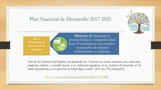 Plan Nacional de Desarrollo 2017-2021
Objetivo 5: Impulsar la
productividad y competitividad
para el crecimiento económico
sustentable de manera
redistributiva y solidaria.
Uno de los objetivos del régimen de desarrollo es: “Construir un sistema económico, justo, democrático,
productivo, solidario y sostenible basado en la distribución igualitaria de los beneficios del desarrollo, de los
medios de producción y en la generación de trabajo digno y estable”. (CE. art. 276, numeral 2)
Eje 2.
Economía al
servicio de la
sociedad
https://www.youtube.com/watch?v=O9ns3_VVTdE
 