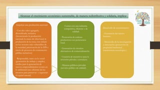 Alcanzar el crecimiento económico sustentable, de manera redistributiva y solidaria, implica:
Impulsar una producción nacional:
- Con alto valor agregado,
diversificada, inclusiva
(favoreciendo la producción
nacional, la mano de obra local, la
producción de la zona, con énfasis
en los sectores más vulnerables de
la sociedad, priorización de la EPS a
través de procesos de contratación
pública inclusivos)
- Responsable, tanto en lo social
(generación de trabajo y empleo,
crédito para la generación de
nuevos emprendimientos )como en
lo ambiental (uso eficiente de los
recursos para preservar y regenerar
el capital natural)
Contar con una industria
competitiva, eficiente y de
calidad:
- Promoción de cadenas
productivas con pertenencia
local.
- Generación de circuitos
alternativos de comercialización
- Creación de incentivos para la
inversión privada y extranjera
- Alianzas públicos-privadas
(servicio público de calidad).
Desarrollo de conocimiento:
- Formación del talento
humano
- Desarrollo de la investigación
e innovación (protección de
propiedad intelectual ,
transferencia tecnológica )
 