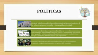 POLÍTICAS
Generar trabajo y empleo dignos fomentando el aprovechamiento de
las infraestructuras construidas y las capacidades instalada
Promover la productividad, competitividad y calidad de los productos nacionales,
como también la disponibilidad de servicios conexos y otros insumos, para generar
valor agregado y procesos de industrialización en los sectores productivos con
enfoque a satisfacer la demanda nacional y de exportación.
Fomentar el desarrollo industrial nacional mejorando los encadenamientos
productivos con participación de todos los actores de la economía.
 
