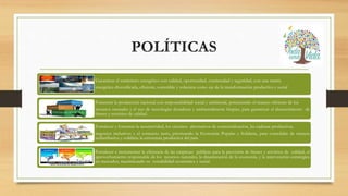 POLÍTICAS
Garantizar el suministro energético con calidad, oportunidad, continuidad y seguridad, con una matriz
energética diversificada, eficiente, sostenible y soberana como eje de la transformación productiva y social
Fomentar la producción nacional con responsabilidad social y ambiental, potenciando el manejo eficiente de los
recursos naturales y el uso de tecnologías duraderas y ambientalmente limpias, para garantizar el abastecimiento de
bienes y servicios de calidad.
Fortalecer y fomentar la asociatividad, los circuitos alternativos de comercialización, las cadenas productivas,
negocios inclusivos y el comercio justo, priorizando la Economía Popular y Solidaria, para consolidar de manera
redistributiva y solidaria la estructura productiva del país.
Fortalecer e incrementar la eficiencia de las empresas públicas para la provisión de bienes y servicios de calidad, el
aprovechamiento responsable de los recursos naturales, la dinamización de la economía, y la intervención estratégica
en mercados, maximizando su rentabilidad económica y social.
 