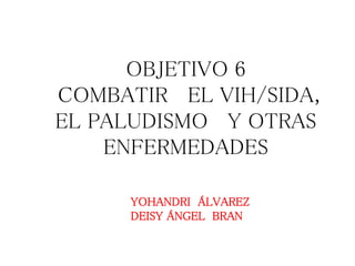 OBJETIVO 6
COMBATIR EL VIH/SIDA,
EL PALUDISMO Y OTRAS
ENFERMEDADES
YOHANDRI ÁLVAREZ
DEISY ÁNGEL BRAN
 