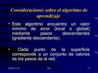 Consideraciones sobre el algoritmo de aprendizaje   Este  algoritmo   encuentra un valor mínimo de error (local o global) mediante pasos descendentes (gradiente descendente). Cada punto de la superficie corresponde a un conjunto de valores de los pesos de la red.  