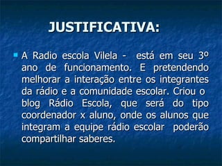 JUSTIFICATIVA: A Radio escola Vilela -  está em seu 3º ano de funcionamento. E pretendendo melhorar a interação entre os integrantes da rádio e a comunidade escolar. Criou o  blog Rádio Escola, que será do tipo coordenador x aluno, onde os alunos que integram a equipe rádio escolar  poderão compartilhar saberes. 