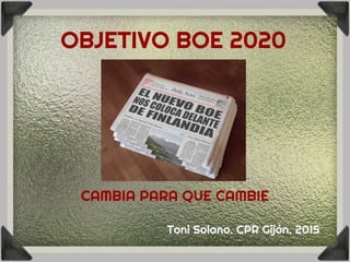 OBJETIVO BOE 2020
CAMBIA PARA QUE CAMBIE
Toni Solano. CPR Gijón. 2015
 