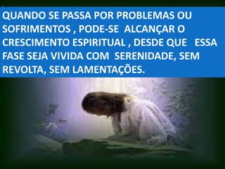 .
QUANDO SE PASSA POR PROBLEMAS OU
SOFRIMENTOS , PODE-SE ALCANÇAR O
CRESCIMENTO ESPIRITUAL , DESDE QUE ESSA
FASE SEJA VIVIDA COM SERENIDADE, SEM
REVOLTA, SEM LAMENTAÇÕES.
 