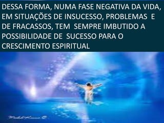 DESSA FORMA, NUMA FASE NEGATIVA DA VIDA,
EM SITUAÇÕES DE INSUCESSO, PROBLEMAS E
DE FRACASSOS, TEM SEMPRE IMBUTIDO A
POSSIBILIDADE DE SUCESSO PARA O
CRESCIMENTO ESPIRITUAL.
 