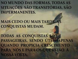 NO MUNDO DAS FORMAS, TODAS AS
SITUAÇÕES SÃO TRANSITÓRIAS, SÃO
IMPERMANENTES.
MAIS CEDO OU MAIS TARDE, AS
CONQUISTAS MUDAM.
TODAS AS CONQUISTAS SÃO
PASSAGEIRAS, SENDO ÚTEIS APENAS
QUANDO PROPICIA CRESCIMENTO
PARA NÓS E PARA OS QUE ESTÃO À
NOSSA VOLTA.
 