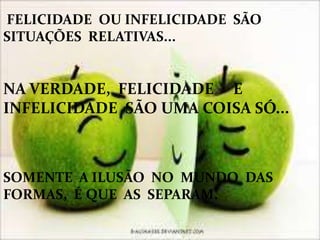 FELICIDADE OU INFELICIDADE SÃO
SITUAÇÕES RELATIVAS...
NA VERDADE, FELICIDADE E
INFELICIDADE SÃO UMA COISA SÓ...
SOMENTE A ILUSÃO NO MUNDO DAS
FORMAS, É QUE AS SEPARAM.
 