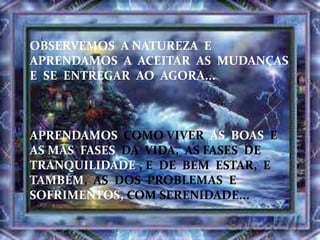 OBSERVEMOS A NATUREZA E
APRENDAMOS A ACEITAR AS MUDANÇAS
E SE ENTREGAR AO AGORA...
APRENDAMOS COMO VIVER AS BOAS E
AS MÁS FASES DA VIDA, AS FASES DE
TRANQUILIDADE , E DE BEM ESTAR, E
TAMBÉM, AS DOS PROBLEMAS E
SOFRIMENTOS, COM SERENIDADE...
 