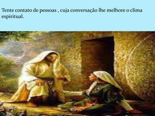 Tente contato de pessoas , cuja conversação lhe melhore o clima
espiritual.
 