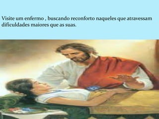 Visite um enfermo , buscando reconforto naqueles que atravessam
dificuldades maiores que as suas.
 