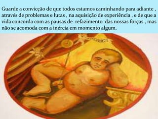 Guarde a convicção de que todos estamos caminhando para adiante ,
através de problemas e lutas , na aquisição de experiência , e de que a
vida concorda com as pausas de refazimento das nossas forças , mas
não se acomoda com a inércia em momento algum.
 