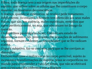 Filhos, toda doença tem a sua origem nas imperfeições do
espírito, que reflete sobre as células que lhe constituem o corpo
material, os desajustes da consciência.
A doença, quando se exterioriza, se revela e pede tratamento.
Infelizmente, no entanto, o homem tem oferecido aos seus males
físicos, que são, em essência, males espirituais, remédios que
agem perifericamente, ou seja, que não atuam no âmago da
questão.
Os distúrbios psicológicos do ser, fruto do seu estado de
desarmonia com a Lei, provocando-lhe sensações de sofrimento
orgânico, tornam evidentes as necessidades que se lhe radicam
n'alma.
O que é subjetivo, faz-se concreto, para que se lhe corrijam as
distorções.
Embora realizasse e realize curas no corpo perecível, sujeito às
incessantes transformações da matéria, Jesus se corporificou no
mundo para empreender a cura das almas, que não se efetivará
sem o concurso dos enfermos que a desejem.
 