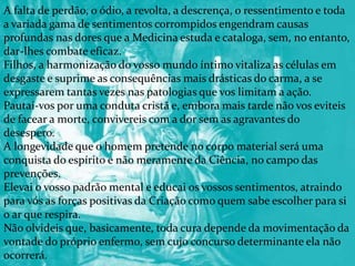 A falta de perdão, o ódio, a revolta, a descrença, o ressentimento e toda
a variada gama de sentimentos corrompidos engendram causas
profundas nas dores que a Medicina estuda e cataloga, sem, no entanto,
dar-lhes combate eficaz.
Filhos, a harmonização do vosso mundo íntimo vitaliza as células em
desgaste e suprime as consequências mais drásticas do carma, a se
expressarem tantas vezes nas patologias que vos limitam a ação.
Pautai-vos por uma conduta cristã e, embora mais tarde não vos eviteis
de facear a morte, convivereis com a dor sem as agravantes do
desespero.
A longevidade que o homem pretende no corpo material será uma
conquista do espírito e não meramente da Ciência, no campo das
prevenções.
Elevai o vosso padrão mental e educai os vossos sentimentos, atraindo
para vós as forças positivas da Criação como quem sabe escolher para si
o ar que respira.
Não olvideis que, basicamente, toda cura depende da movimentação da
vontade do próprio enfermo, sem cujo concurso determinante ela não
ocorrerá.
 