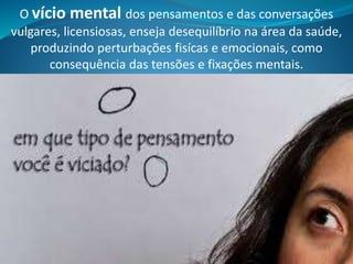O vício mental dos pensamentos e das conversações
vulgares, licensiosas, enseja desequilíbrio na área da saúde,
produzindo perturbações fisícas e emocionais, como
consequência das tensões e fixações mentais.
 