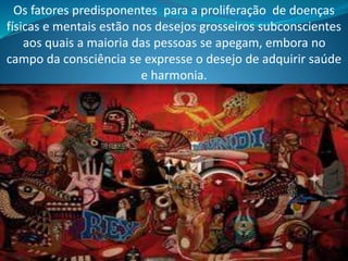 Os fatores predisponentes para a proliferação de doenças
físicas e mentais estão nos desejos grosseiros subconscientes
aos quais a maioria das pessoas se apegam, embora no
campo da consciência se expresse o desejo de adquirir saúde
e harmonia.
 