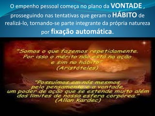 O empenho pessoal começa no plano da VONTADE ,
prosseguindo nas tentativas que geram o HÁBITO de
realizá-lo, tornando-se parte integrante da própria natureza
por fixação automática.
 