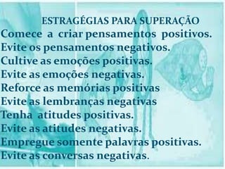 ESTRAGÉGIAS PARA SUPERAÇÃO
Comece a criar pensamentos positivos.
Evite os pensamentos negativos.
Cultive as emoções positivas.
Evite as emoções negativas.
Reforce as memórias positivas
Evite as lembranças negativas
Tenha atitudes positivas.
Evite as atitudes negativas.
Empregue somente palavras positivas.
Evite as conversas negativas.
 