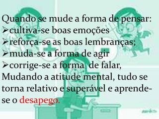 Quando se mude a forma de pensar:
cultiva-se boas emoções
reforça-se as boas lembranças;
muda-se a forma de agir
corrige-se a forma de falar,
Mudando a atitude mental, tudo se
torna relativo e superável e aprende-
se o desapego.
 