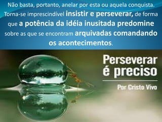 Não basta, portanto, anelar por esta ou aquela conquista.
Torna-se imprescindível insistir e perseverar, de forma
que a potência da idéia inusitada predomine
sobre as que se encontram arquivadas comandando
os acontecimentos.
 