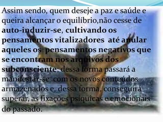 Assim sendo, quem deseje a paz e saúde e
queira alcançar o equilíbrio,não cesse de
auto-induzir-se, cultivando os
pensamentos vitalizadores até anular
aqueles os pensamentos negativos que
se encontram nos arquivos dos
subconsciente; dessa forma passará a
manifestar-se com os novos conteúdos
armazenados e, dessa forma, conseguirá
superar, as fixações psíquicas e emocionais
do passado.
 